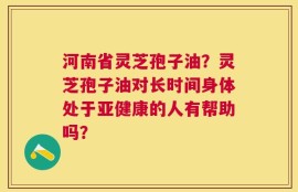 河南省灵芝孢子油？灵芝孢子油对长时间身体处于亚健康的人有帮助吗？