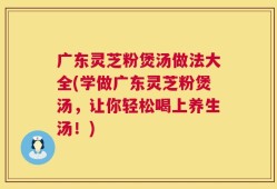 广东灵芝粉煲汤做法大全(学做广东灵芝粉煲汤，让你轻松喝上养生汤！)