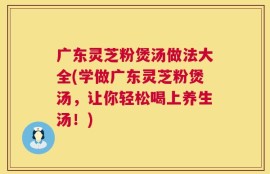 广东灵芝粉煲汤做法大全(学做广东灵芝粉煲汤，让你轻松喝上养生汤！)