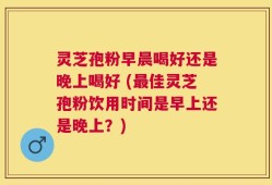 灵芝孢粉早晨喝好还是晚上喝好 (最佳灵芝孢粉饮用时间是早上还是晚上？)