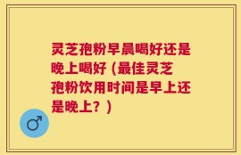 灵芝孢粉早晨喝好还是晚上喝好 (最佳灵芝孢粉饮用时间是早上还是晚上？)