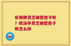 巨微牌灵芝破壁孢子粉？赋汤亭灵芝破壁孢子粉怎么样