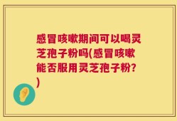 感冒咳嗽期间可以喝灵芝孢子粉吗(感冒咳嗽能否服用灵芝孢子粉？)