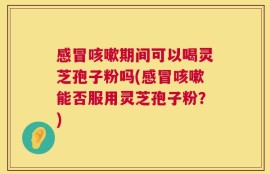 感冒咳嗽期间可以喝灵芝孢子粉吗(感冒咳嗽能否服用灵芝孢子粉？)