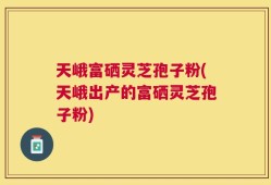 天峨富硒灵芝孢子粉(天峨出产的富硒灵芝孢子粉)
