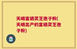 天峨富硒灵芝孢子粉(天峨出产的富硒灵芝孢子粉)