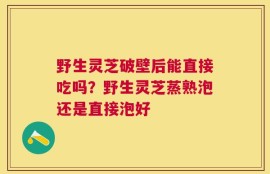 野生灵芝破壁后能直接吃吗？野生灵芝蒸熟泡还是直接泡好