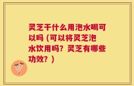 灵芝干什么用泡水喝可以吗 (可以将灵芝泡水饮用吗？灵芝有哪些功效？)