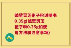 破壁灵芝孢子粉说明书0.35g(破壁灵芝孢子粉0.35g的使用方法和注意事项)