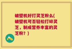 破壁机好打灵芝粉么(破壁机可否轻松打碎灵芝，制成营养丰富的灵芝粉？)