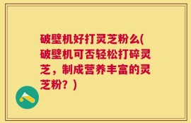 破壁机好打灵芝粉么(破壁机可否轻松打碎灵芝，制成营养丰富的灵芝粉？)