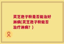 灵芝孢子粉是否能治好淋病(灵芝孢子粉能否治疗淋病？)