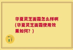 华夏灵芝面霜怎么样啊(华夏灵芝面霜使用效果如何？)