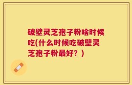 破壁灵芝孢子粉啥时候吃(什么时候吃破壁灵芝孢子粉最好？)