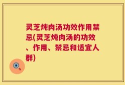 灵芝炖肉汤功效作用禁忌(灵芝炖肉汤的功效、作用、禁忌和适宜人群)