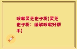 咳嗽灵芝孢子粉(灵芝孢子粉：缓解咳嗽好帮手)