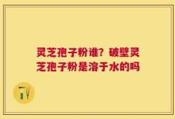 灵芝孢子粉谁？破壁灵芝孢子粉是溶于水的吗