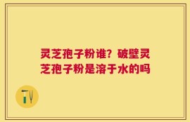 灵芝孢子粉谁？破壁灵芝孢子粉是溶于水的吗