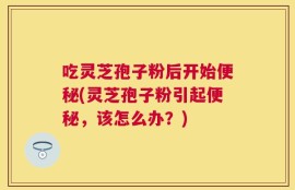 吃灵芝孢子粉后开始便秘(灵芝孢子粉引起便秘，该怎么办？)