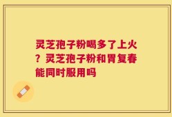 灵芝孢子粉喝多了上火？灵芝孢子粉和胃复春能同时服用吗