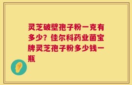 灵芝破壁孢子粉一克有多少？佳尔科药业菌宝牌灵芝孢子粉多少钱一瓶