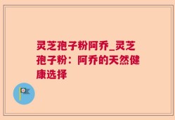 灵芝孢子粉阿乔_灵芝孢子粉：阿乔的天然健康选择