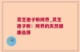 灵芝孢子粉阿乔_灵芝孢子粉：阿乔的天然健康选择