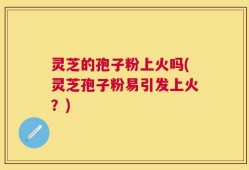 灵芝的孢子粉上火吗(灵芝孢子粉易引发上火？)