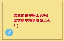 灵芝的孢子粉上火吗(灵芝孢子粉易引发上火？)