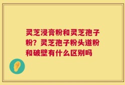灵芝浸膏粉和灵芝孢子粉？灵芝孢子粉头道粉和破壁有什么区别吗