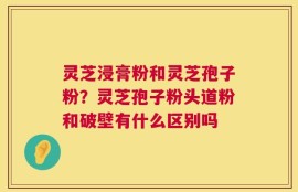 灵芝浸膏粉和灵芝孢子粉？灵芝孢子粉头道粉和破壁有什么区别吗