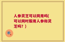 人参灵芝可以同用吗(可以同时服用人参和灵芝吗？)