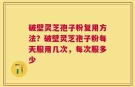 破壁灵芝孢子粉复用方法？破壁灵芝孢子粉每天服用几次，每次服多少