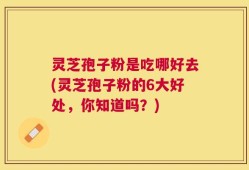 灵芝孢子粉是吃哪好去(灵芝孢子粉的6大好处，你知道吗？)