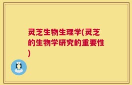 灵芝生物生理学(灵芝的生物学研究的重要性)