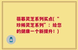 蓓慕灵芝系列买点(“珍稀灵芝系列”：给您的健康一个新提升！)