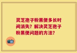 灵芝孢子粉黑便多长时间消失？解决灵芝孢子粉黑便问题的方法？