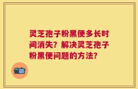 灵芝孢子粉黑便多长时间消失？解决灵芝孢子粉黑便问题的方法？