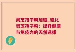 灵芝孢子粉加磁_磁化灵芝孢子粉：提升健康与免疫力的天然选择