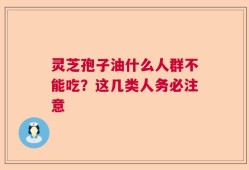灵芝孢子油什么人群不能吃？这几类人务必注意