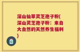 深山仙草灵芝孢子粉(深山灵芝孢子粉：来自大自然的天然养生福利)