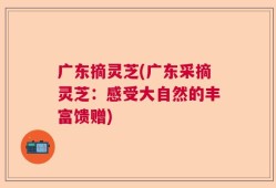 广东摘灵芝(广东采摘灵芝：感受大自然的丰富馈赠)