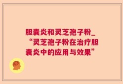 胆囊炎和灵芝孢子粉_“灵芝孢子粉在治疗胆囊炎中的应用与效果”