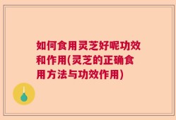 如何食用灵芝好呢功效和作用(灵芝的正确食用方法与功效作用)
