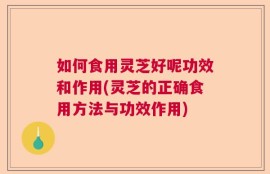如何食用灵芝好呢功效和作用(灵芝的正确食用方法与功效作用)
