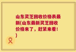 山东灵芝回收价格表最新(山东最新灵芝回收价格来了，赶紧来看！)
