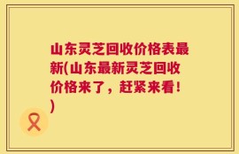 山东灵芝回收价格表最新(山东最新灵芝回收价格来了，赶紧来看！)