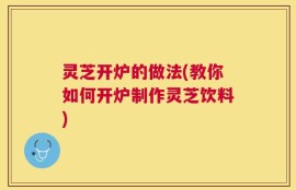 灵芝开炉的做法(教你如何开炉制作灵芝饮料)