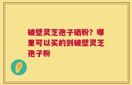破壁灵芝孢子硒粉？哪里可以买的到破壁灵芝孢子粉