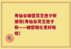 寿仙谷破壁灵芝孢子粉推荐(寿仙谷灵芝孢子粉——破壁细化更好吸收)